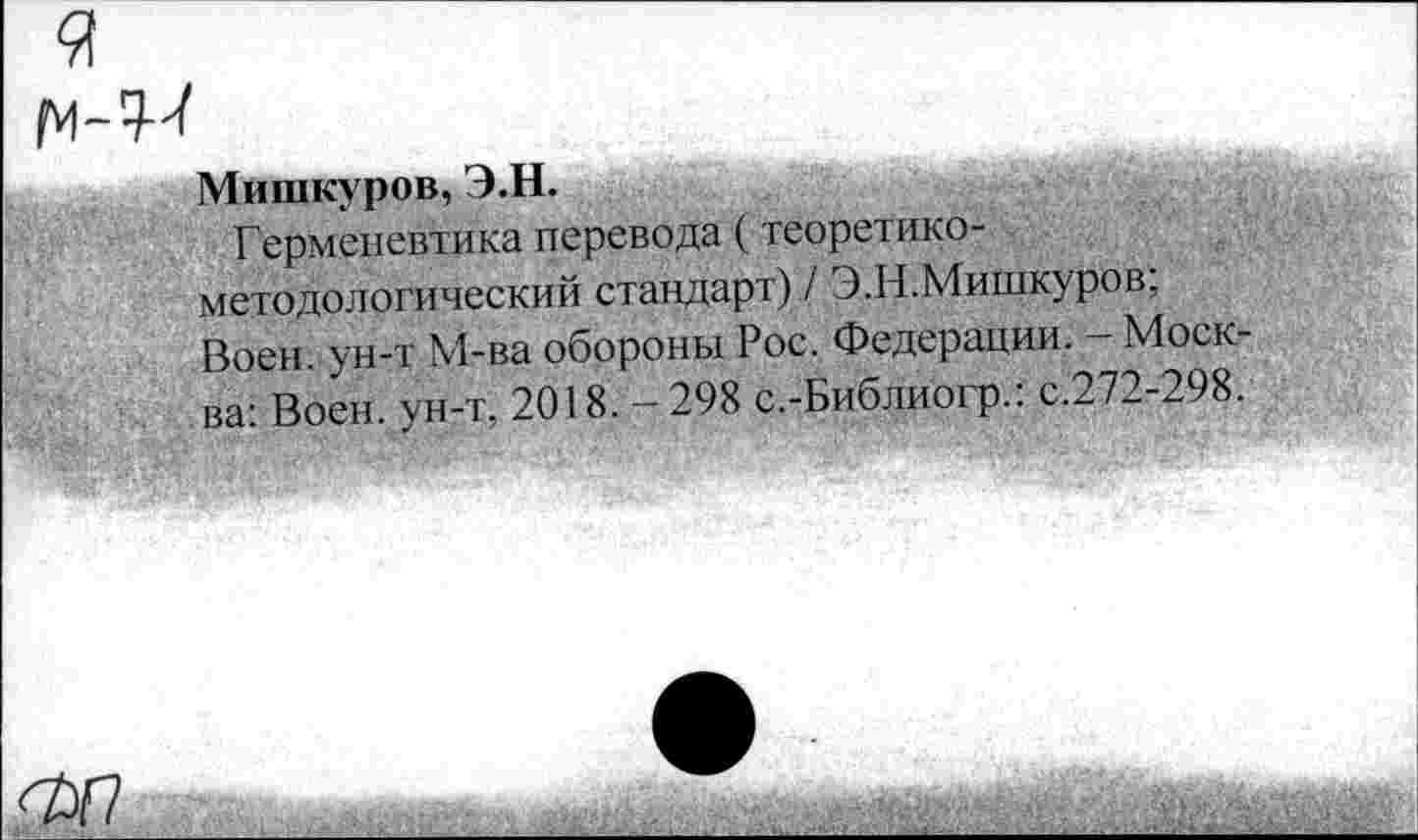 ﻿Мишкуров, Э.Н.
Герменевтика перевода (теоретикометодологический стандарт) / Э.Н.Мишкуров; Воен, ун-т М-ва обороны Рос. Федерации. - Моск-ва: Воен. ун-т. 2018. - 298 с.-Бнблиогр.: с.272-298.
